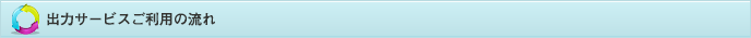 出力サービスご利用の流れ